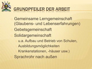 GRUNDPFEILER DER ARBEIT
Gemeinsame Lerngemeinschaft
(Glaubens- und Lebenserfahrungen)
Gebetsgemeinschaft
Solidargemeinschaft
u.a. Aufbau und Betrieb von Schulen,
Ausbildungsmöglichkeiten
Krankenstationen, -häuser usw.)
Sprachrohr nach außen
 
