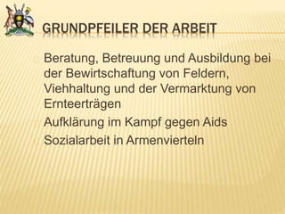 GRUNDPFEILER DER ARBEIT
Beratung, Betreuung und Ausbildung bei
der Bewirtschaftung von Feldern,
Viehhaltung und der Vermarktung von
Ernteerträgen
Aufklärung im Kampf gegen Aids
Sozialarbeit in Armenvierteln
 