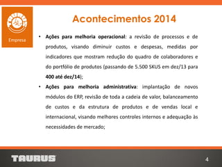 Acontecimentos 2014
• Ações para melhoria operacional: a revisão de processos e de
produtos, visando diminuir custos e despesas, medidas por
indicadores que mostram redução do quadro de colaboradores e
do portfólio de produtos (passando de 5.500 SKUS em dez/13 para
400 até dez/14);
• Ações para melhoria administrativa: implantação de novos
módulos do ERP, revisão de toda a cadeia de valor, balanceamento
de custos e da estrutura de produtos e de vendas local e
internacional, visando melhores controles internos e adequação às
necessidades de mercado;
4
Empresa
 