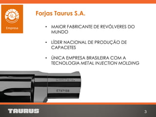 • MAIOR FABRICANTE DE REVÓLVERES DO
MUNDO
• LÍDER NACIONAL DE PRODUÇÃO DE
CAPACETES
• ÚNICA EMPRESA BRASILEIRA COM A
TECNOLOGIA METAL INJECTION MOLDING
3
Empresa
Forjas Taurus S.A.
 