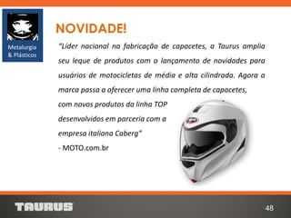 48
NOVIDADE!
“Líder nacional na fabricação de capacetes, a Taurus amplia
seu leque de produtos com o lançamento de novidades para
usuários de motocicletas de média e alta cilindrada. Agora a
marca passa a oferecer uma linha completa de capacetes,
com novos produtos da linha TOP
desenvolvidos em parceria com a
empresa italiana Caberg”
- MOTO.com.br
Metalurgia
& Plásticos
 