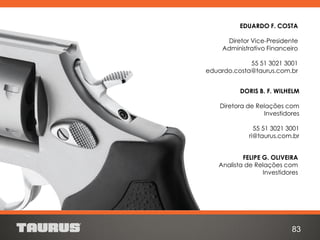 FELIPE G. OLIVEIRA
Analista de Relações com
Investidores
DORIS B. F. WILHELM
Diretora de Relações com
Investidores
55 51 3021 3001
ri@taurus.com.br
83
EDUARDO F. COSTA
Diretor Vice-Presidente
Administrativo Financeiro
55 51 3021 3001
eduardo.costa@taurus.com.br
 