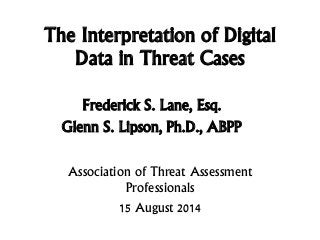 The Interpretation of Digital
Data in Threat Cases
Frederick S. Lane, Esq.
Glenn S. Lipson, Ph.D., ABPP
Association of Threat Assessment
Professionals
15 August 2014
 