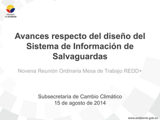 Avances respecto del diseño del Sistema de Información de Salvaguardas 
Novena Reunión Ordinaria Mesa de Trabajo REDD+ 
Subsecretaría de Cambio Climático 
15 de agosto de 2014  