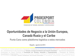 Oportunidades de Negocio a la Unión Europea, 
Canadá Rusia y el Caribe 
Punta Cana como plataforma logística a estos mercados 
Bogotá, agosto de 2014 
 