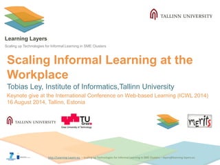 http://Learning-Layers-euhttp://Learning-Layers-eu
Learning Layers
Scaling up Technologies for Informal Learning in SME Clusters
Scaling Informal Learning at the
Workplace
Tobias Ley, Institute of Informatics,Tallinn University
Keynote give at the International Conference on Web-based Learning (ICWL 2014)
16 August 2014, Tallinn, Estonia
 