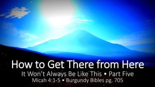 How to Get There from Here 
It Won’t Always Be Like This • Part Five 
Micah 4:1-5 • Burgundy Bibles pg. 705 
 
