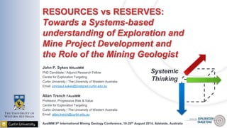 Systemic
Thinking
RESOURCES vs RESERVES:
Towards a Systems-based
understanding of Exploration and
Mine Project Development and
the Role of the Mining Geologist
John P. Sykes MAusIMM
PhD Candidate / Adjunct Research Fellow
Centre for Exploration Targeting
Curtin University / The University of Western Australia
Email: johnpaul.sykes@postgrad.curtin.edu.au
Allan Trench FAusIMM
Professor, Progressive Risk & Value
Centre for Exploration Targeting
Curtin University / The University of Western Australia
Email: allan.trench@curtin.edu.au
AusIMM 9th International Mining Geology Conference, 18-20th August 2014, Adelaide, Australia
 