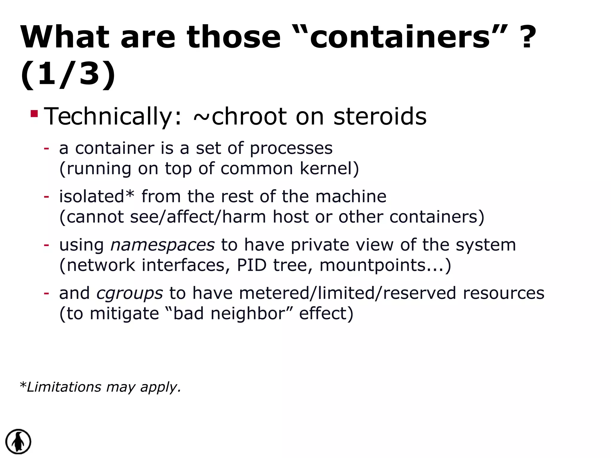 What are those “containers” ?
(1/3)
 Technically: ~chroot on steroids
- a container is a set of processes
(running on top of common kernel)
- isolated* from the rest of the machine
(cannot see/affect/harm host or other containers)
- using namespaces to have private view of the system
(network interfaces, PID tree, mountpoints...)
- and cgroups to have metered/limited/reserved resources
(to mitigate “bad neighbor” effect)
*Limitations may apply.
 