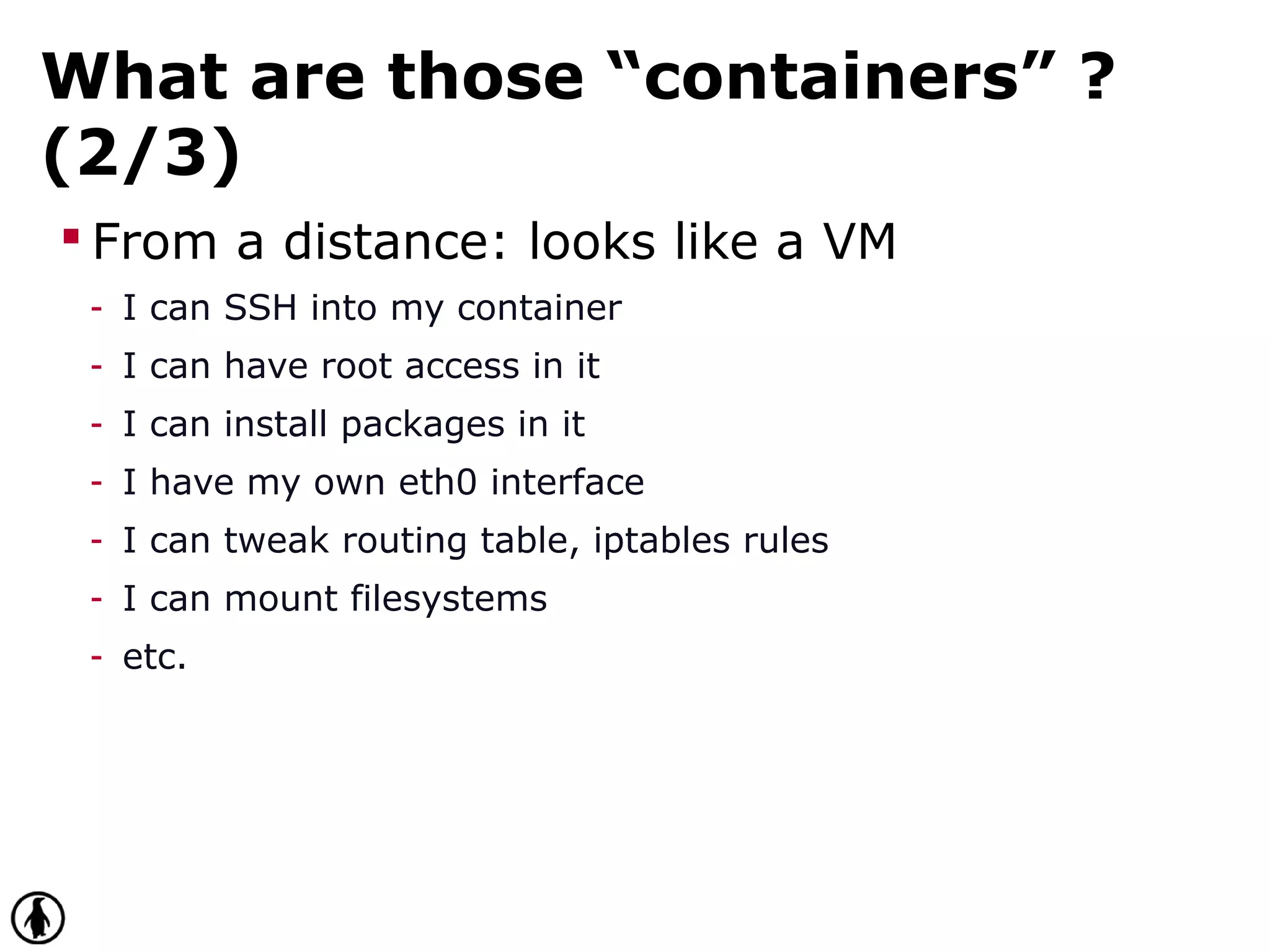 What are those “containers” ?
(2/3)
 From a distance: looks like a VM
- I can SSH into my container
- I can have root access in it
- I can install packages in it
- I have my own eth0 interface
- I can tweak routing table, iptables rules
- I can mount filesystems
- etc.
 