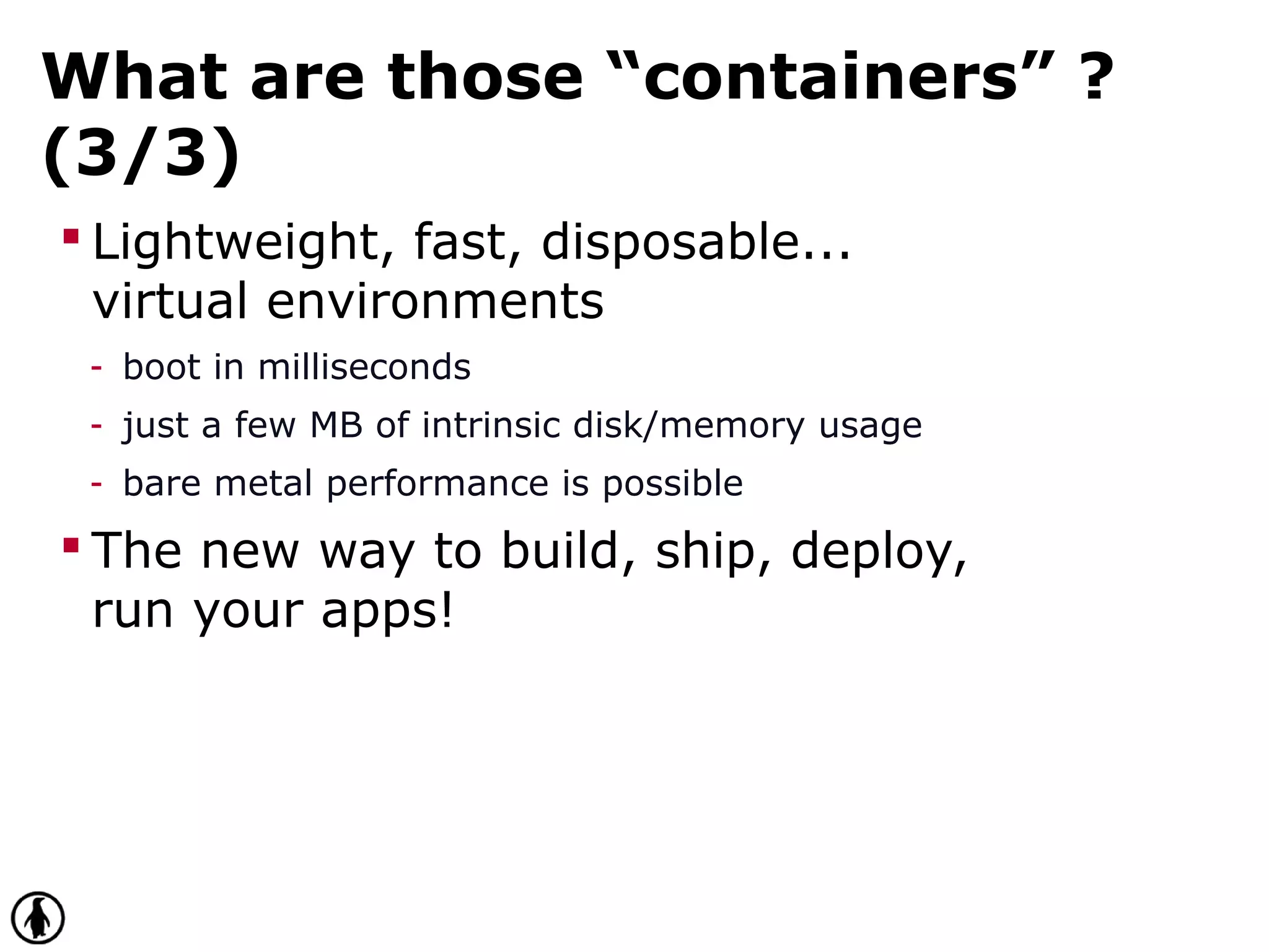 What are those “containers” ?
(3/3)
 Lightweight, fast, disposable...
virtual environments
- boot in milliseconds
- just a few MB of intrinsic disk/memory usage
- bare metal performance is possible
 The new way to build, ship, deploy,
run your apps!
 