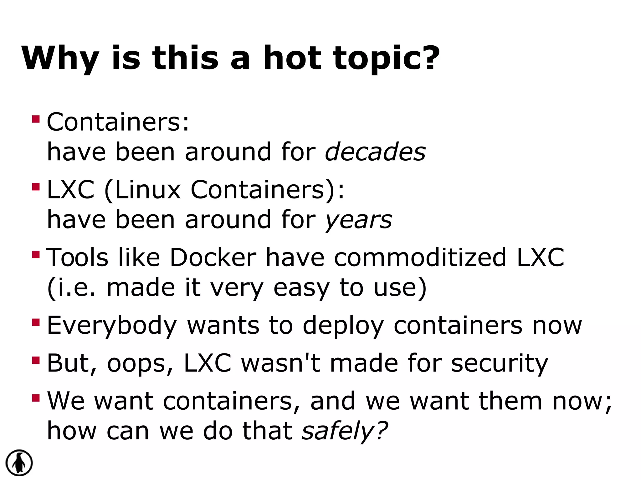 Why is this a hot topic?
 Containers:
have been around for decades
 LXC (Linux Containers):
have been around for years
 Tools like Docker have commoditized LXC
(i.e. made it very easy to use)
 Everybody wants to deploy containers now
 But, oops, LXC wasn't made for security
 We want containers, and we want them now;
how can we do that safely?
 
