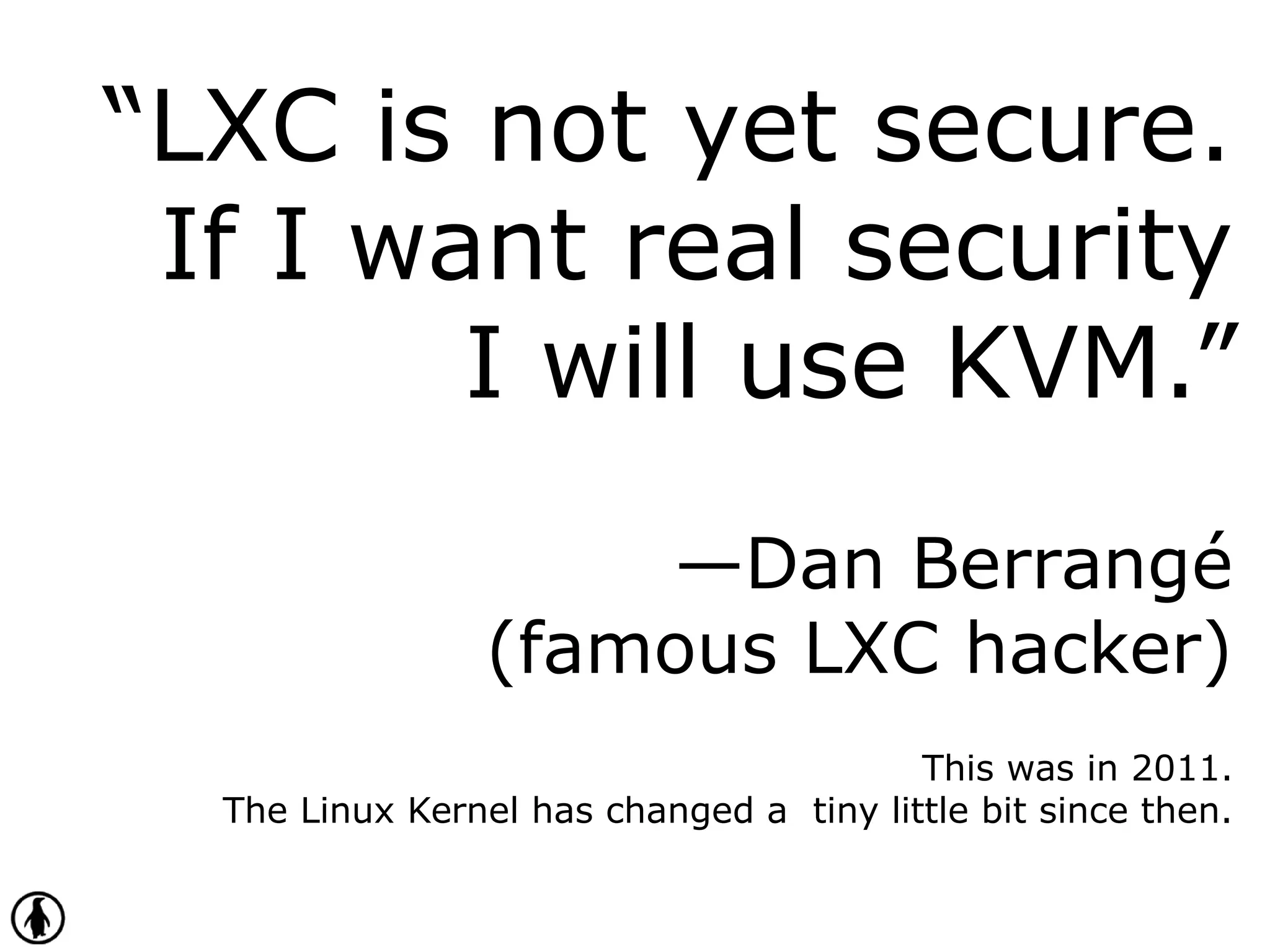 “LXC is not yet secure.
If I want real security
I will use KVM.”
—Dan Berrangé
(famous LXC hacker)
This was in 2011.
The Linux Kernel has changed a tiny little bit since then.
 