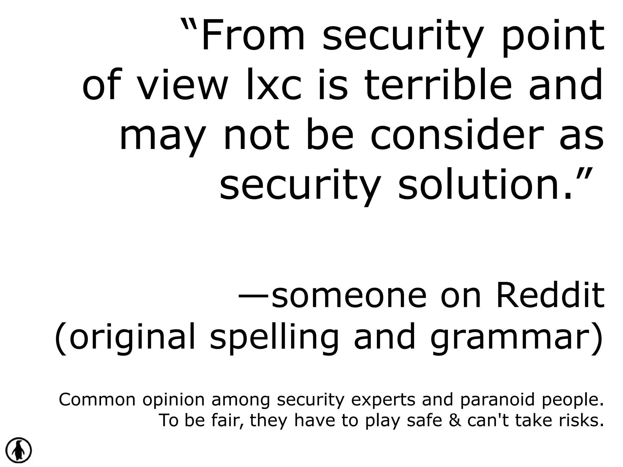 “From security point
of view lxc is terrible and
may not be consider as
security solution.”
—someone on Reddit
(original spelling and grammar)
Common opinion among security experts and paranoid people.
To be fair, they have to play safe & can't take risks.
 