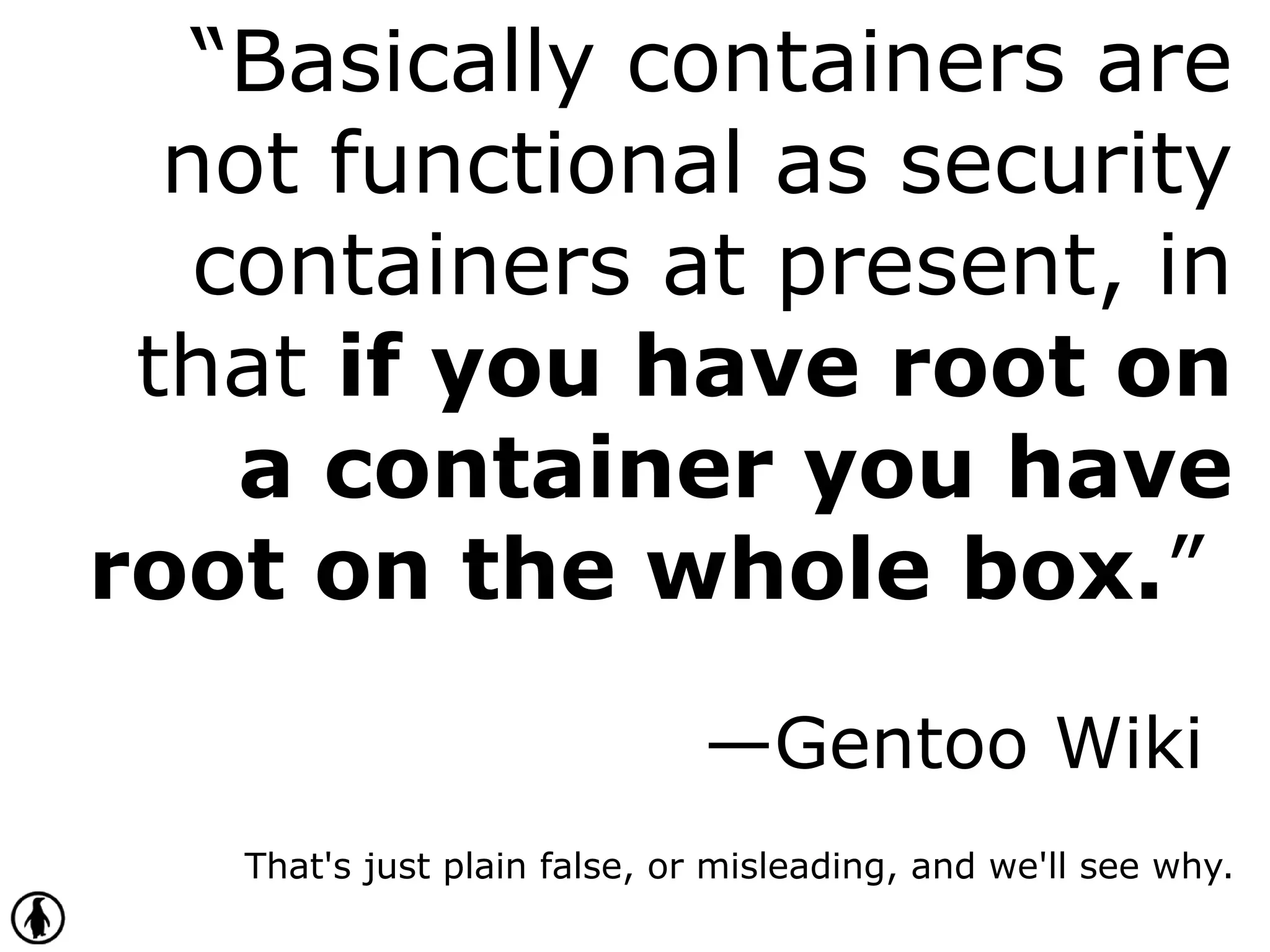 “Basically containers are
not functional as security
containers at present, in
that if you have root on
a container you have
root on the whole box.”
—Gentoo Wiki
That's just plain false, or misleading, and we'll see why.
 