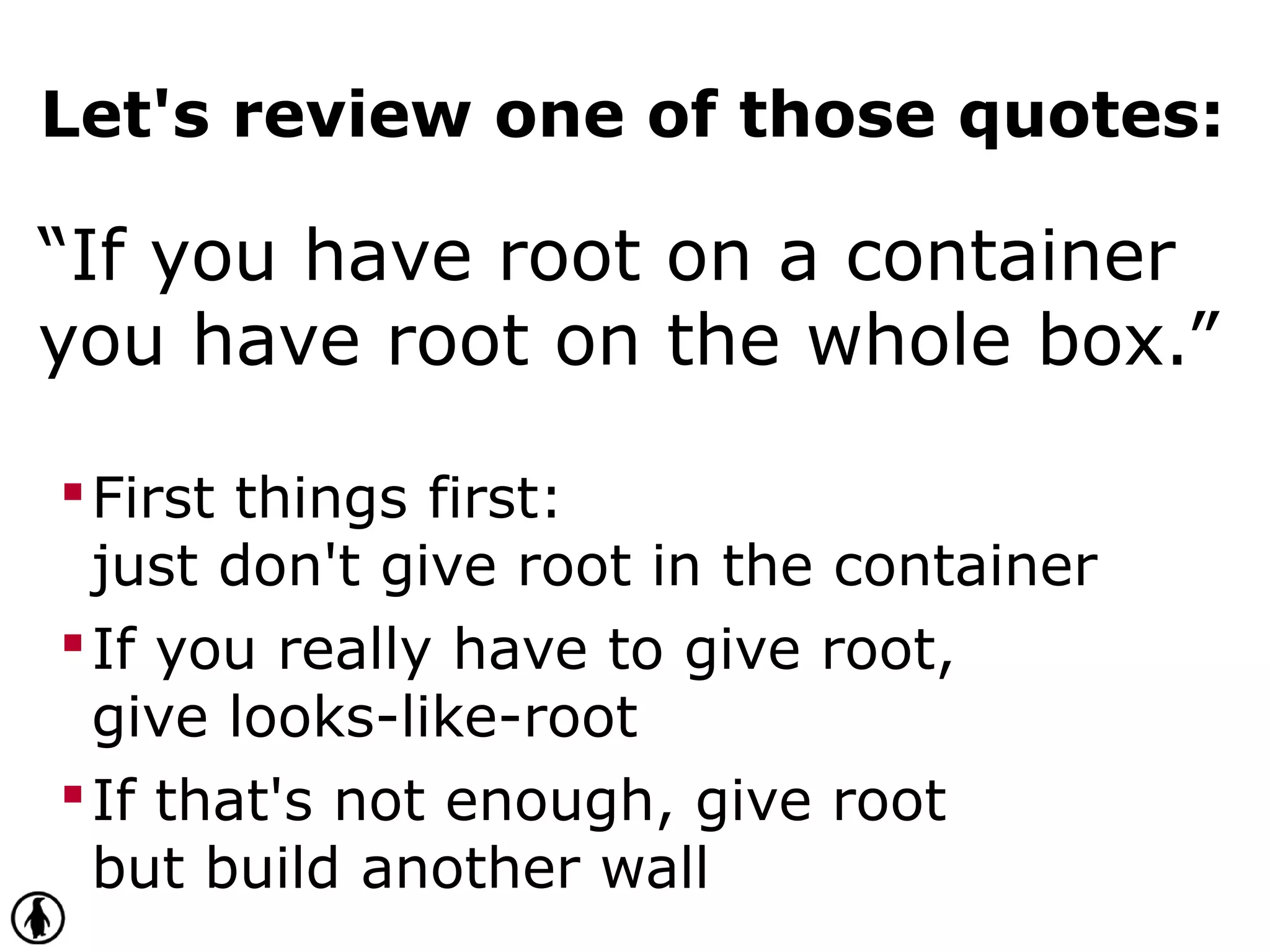 Let's review one of those quotes:
“If you have root on a container
you have root on the whole box.”
First things first:
just don't give root in the container
If you really have to give root,
give looks-like-root
If that's not enough, give root
but build another wall
 