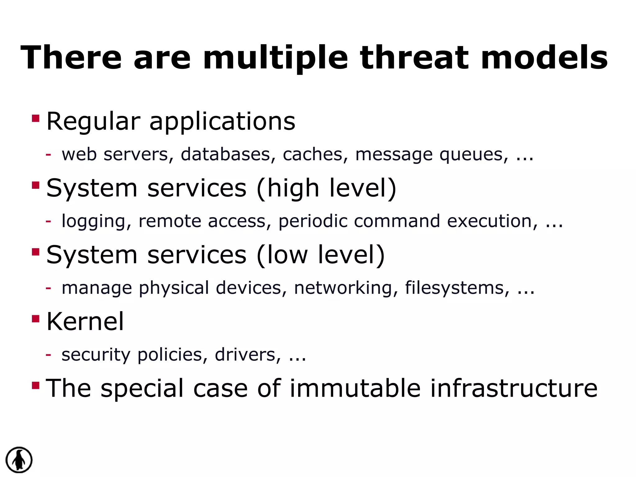 There are multiple threat models
 Regular applications
- web servers, databases, caches, message queues, ...
 System services (high level)
- logging, remote access, periodic command execution, ...
 System services (low level)
- manage physical devices, networking, filesystems, ...
 Kernel
- security policies, drivers, ...
 The special case of immutable infrastructure
 