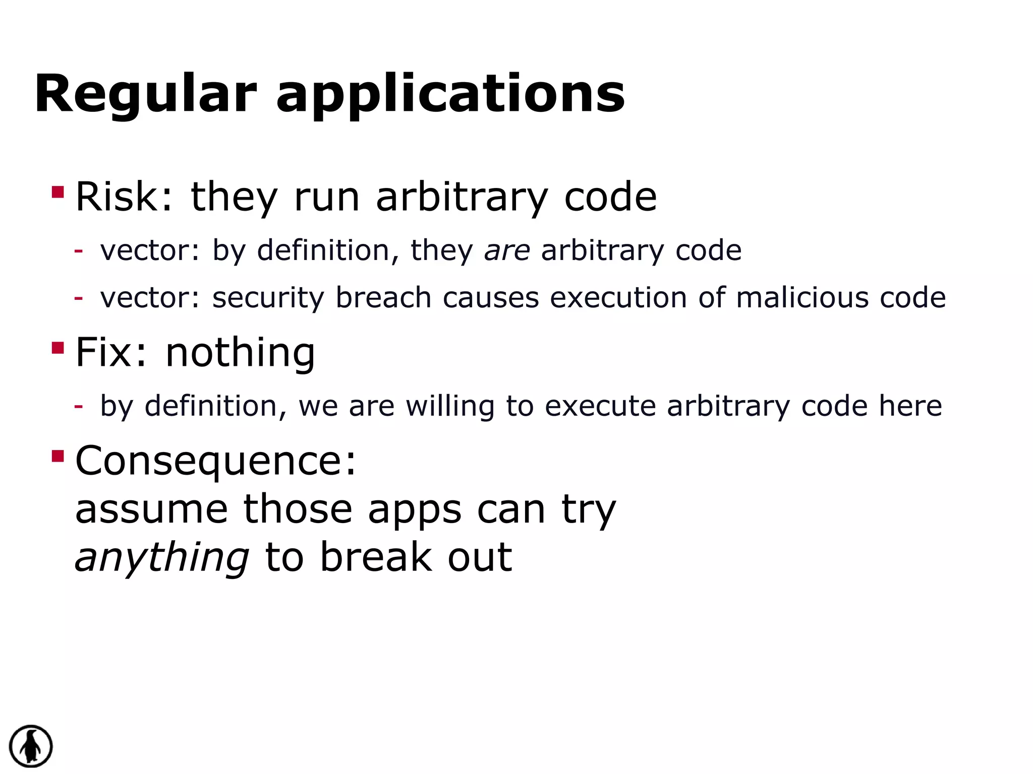 Regular applications
 Risk: they run arbitrary code
- vector: by definition, they are arbitrary code
- vector: security breach causes execution of malicious code
 Fix: nothing
- by definition, we are willing to execute arbitrary code here
 Consequence:
assume those apps can try
anything to break out
 
