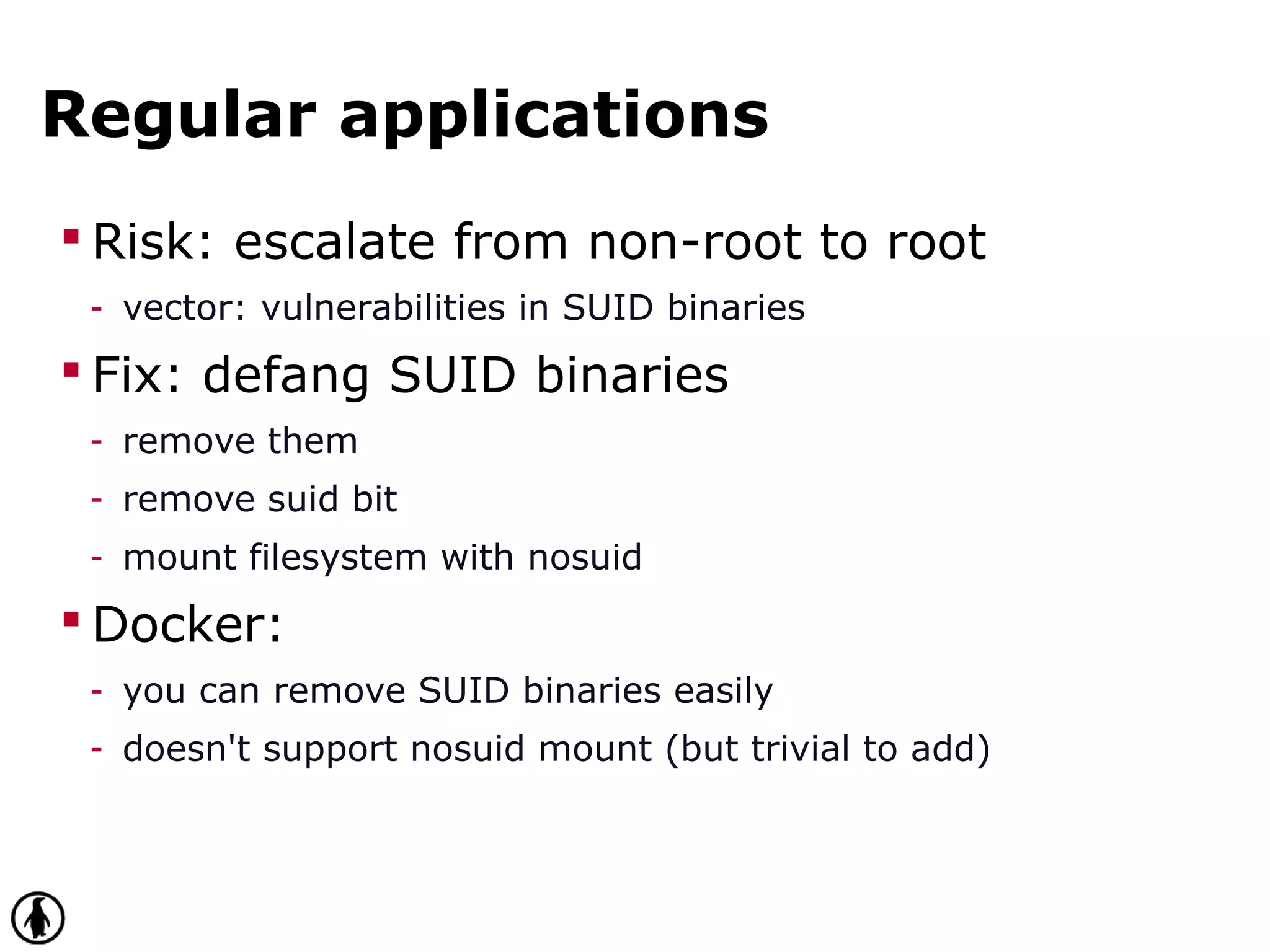 Regular applications
 Risk: escalate from non-root to root
- vector: vulnerabilities in SUID binaries
 Fix: defang SUID binaries
- remove them
- remove suid bit
- mount filesystem with nosuid
 Docker:
- you can remove SUID binaries easily
- doesn't support nosuid mount (but trivial to add)
 