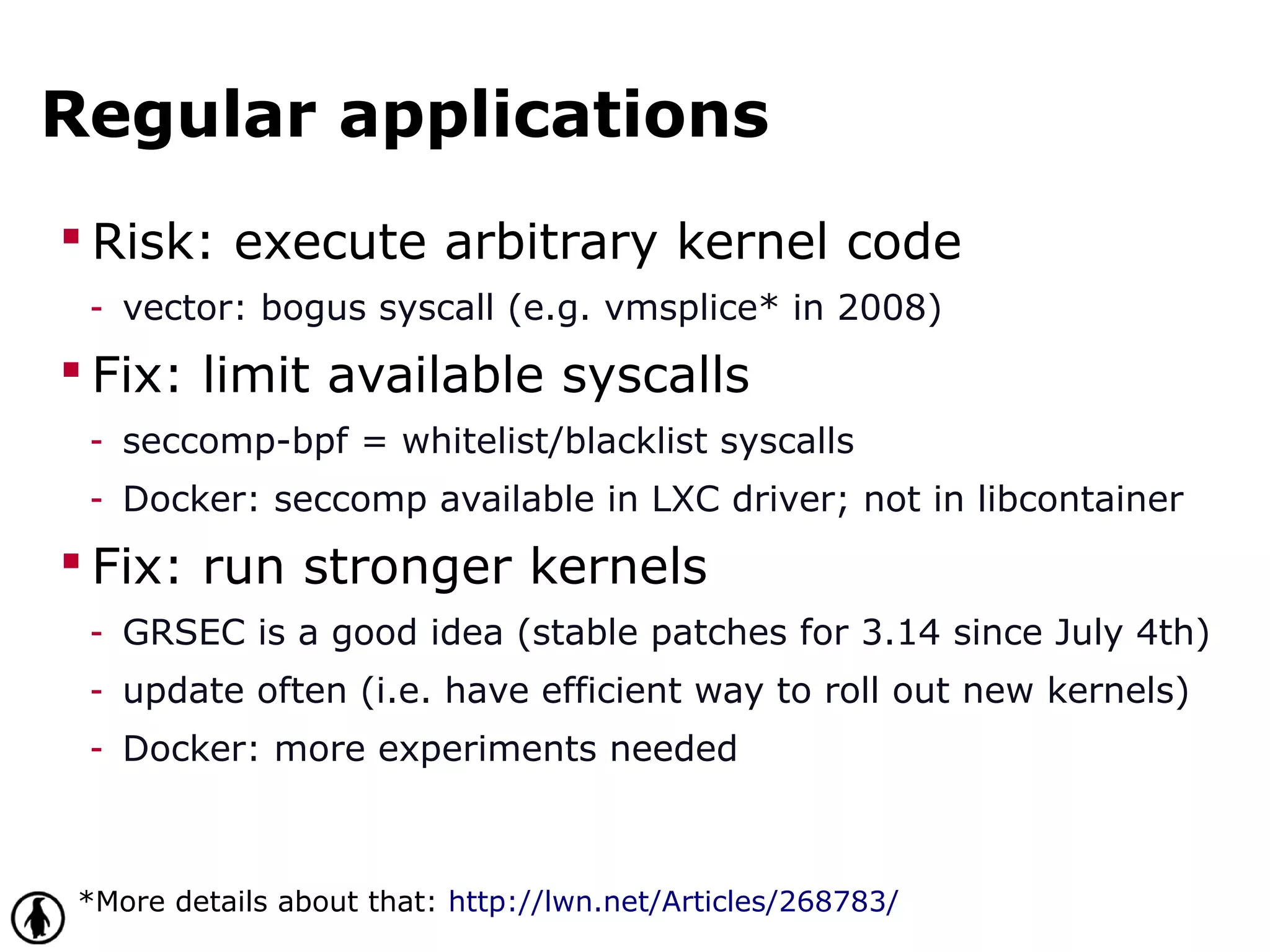 Regular applications
 Risk: execute arbitrary kernel code
- vector: bogus syscall (e.g. vmsplice* in 2008)
 Fix: limit available syscalls
- seccomp-bpf = whitelist/blacklist syscalls
- Docker: seccomp available in LXC driver; not in libcontainer
 Fix: run stronger kernels
- GRSEC is a good idea (stable patches for 3.14 since July 4th)
- update often (i.e. have efficient way to roll out new kernels)
- Docker: more experiments needed
*More details about that: http://lwn.net/Articles/268783/
 