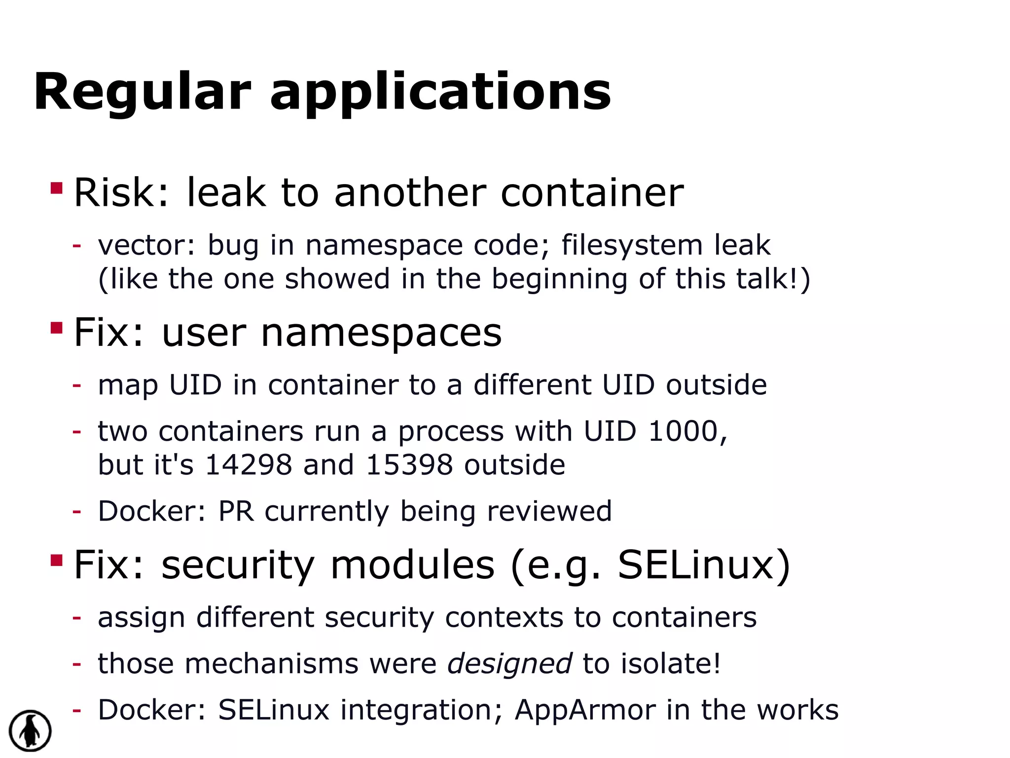 Regular applications
 Risk: leak to another container
- vector: bug in namespace code; filesystem leak
(like the one showed in the beginning of this talk!)
 Fix: user namespaces
- map UID in container to a different UID outside
- two containers run a process with UID 1000,
but it's 14298 and 15398 outside
- Docker: PR currently being reviewed
 Fix: security modules (e.g. SELinux)
- assign different security contexts to containers
- those mechanisms were designed to isolate!
- Docker: SELinux integration; AppArmor in the works
 