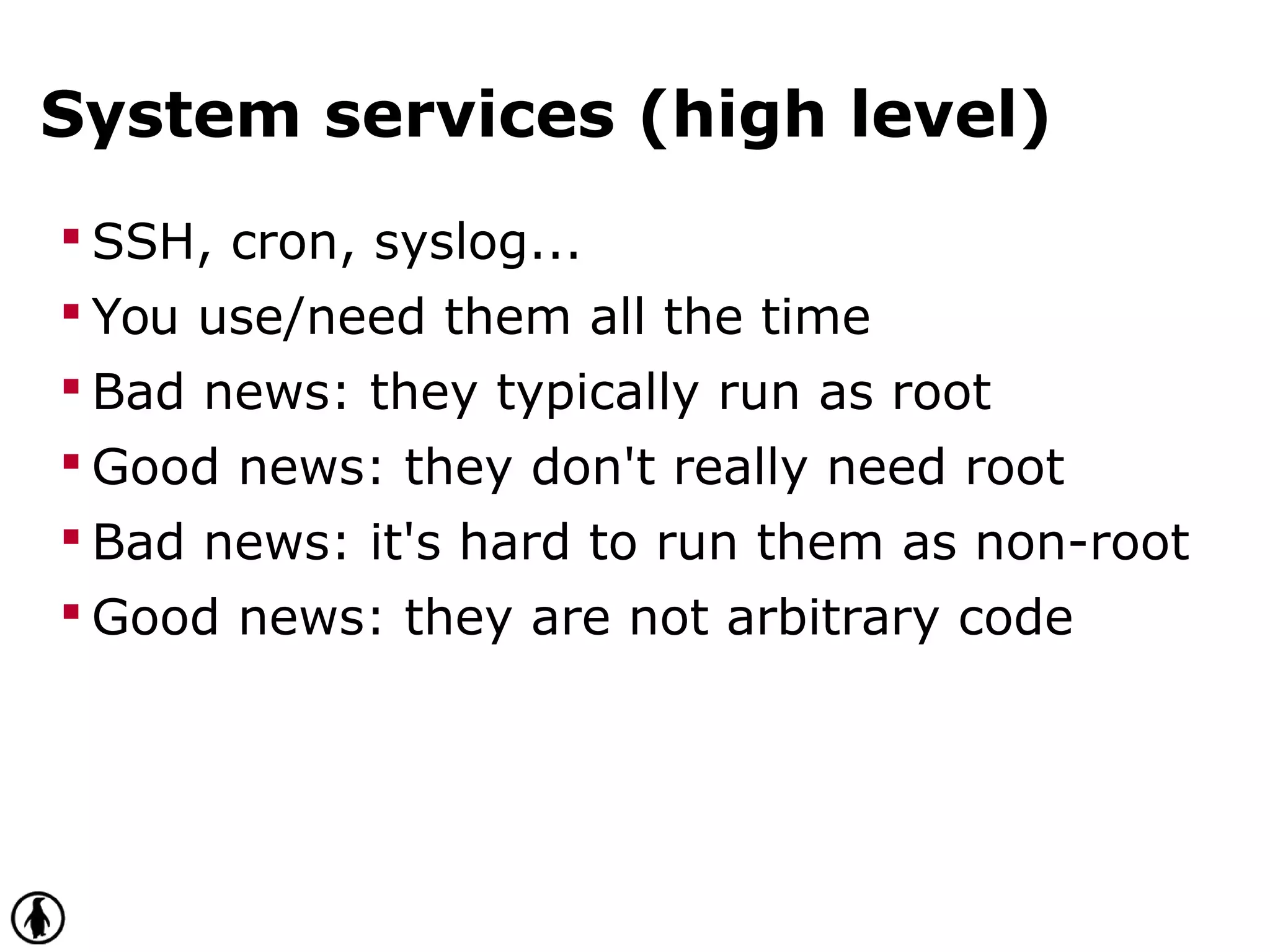 System services (high level)
 SSH, cron, syslog...
 You use/need them all the time
 Bad news: they typically run as root
 Good news: they don't really need root
 Bad news: it's hard to run them as non-root
 Good news: they are not arbitrary code
 