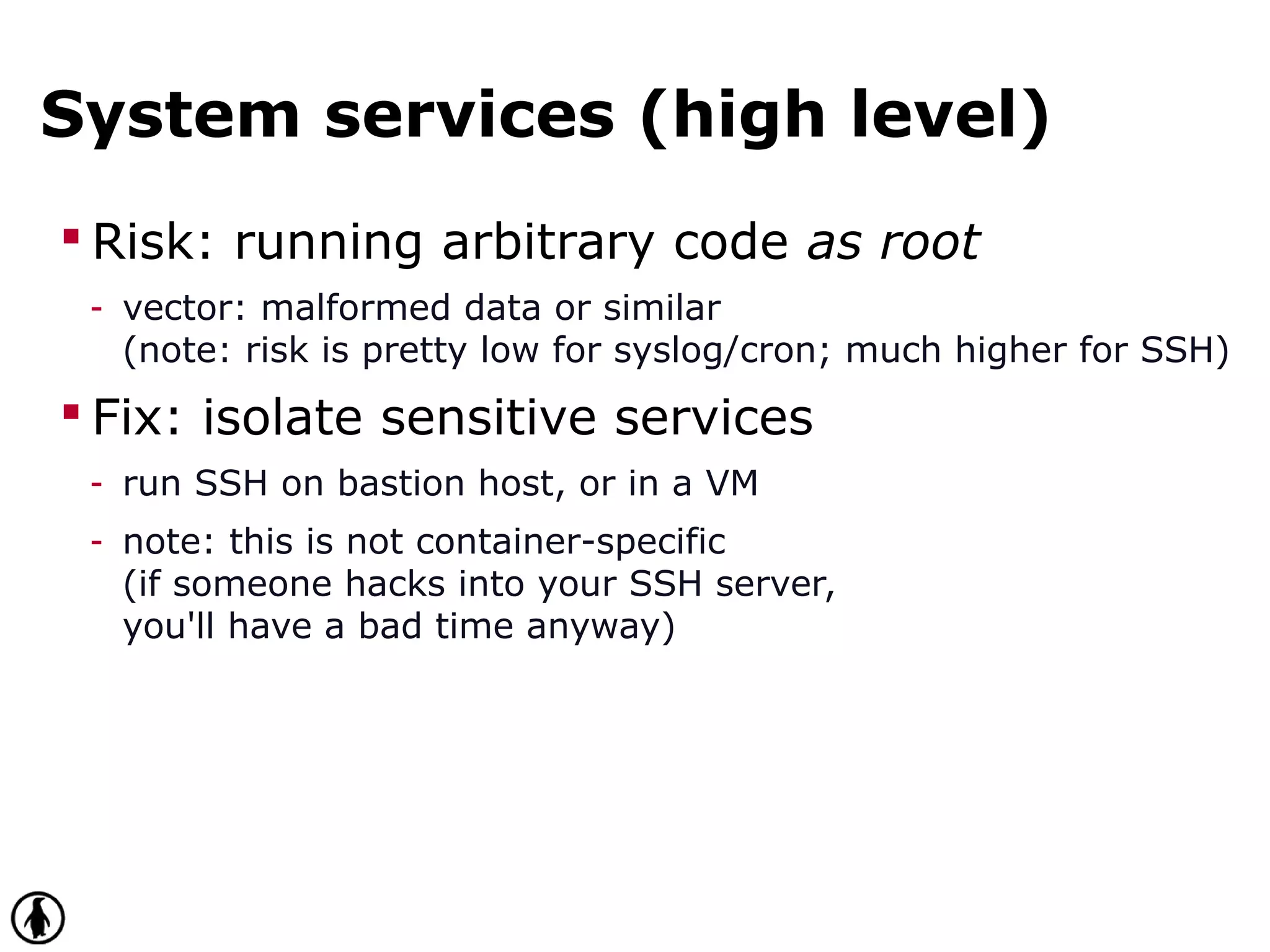 System services (high level)
 Risk: running arbitrary code as root
- vector: malformed data or similar
(note: risk is pretty low for syslog/cron; much higher for SSH)
 Fix: isolate sensitive services
- run SSH on bastion host, or in a VM
- note: this is not container-specific
(if someone hacks into your SSH server,
you'll have a bad time anyway)
 