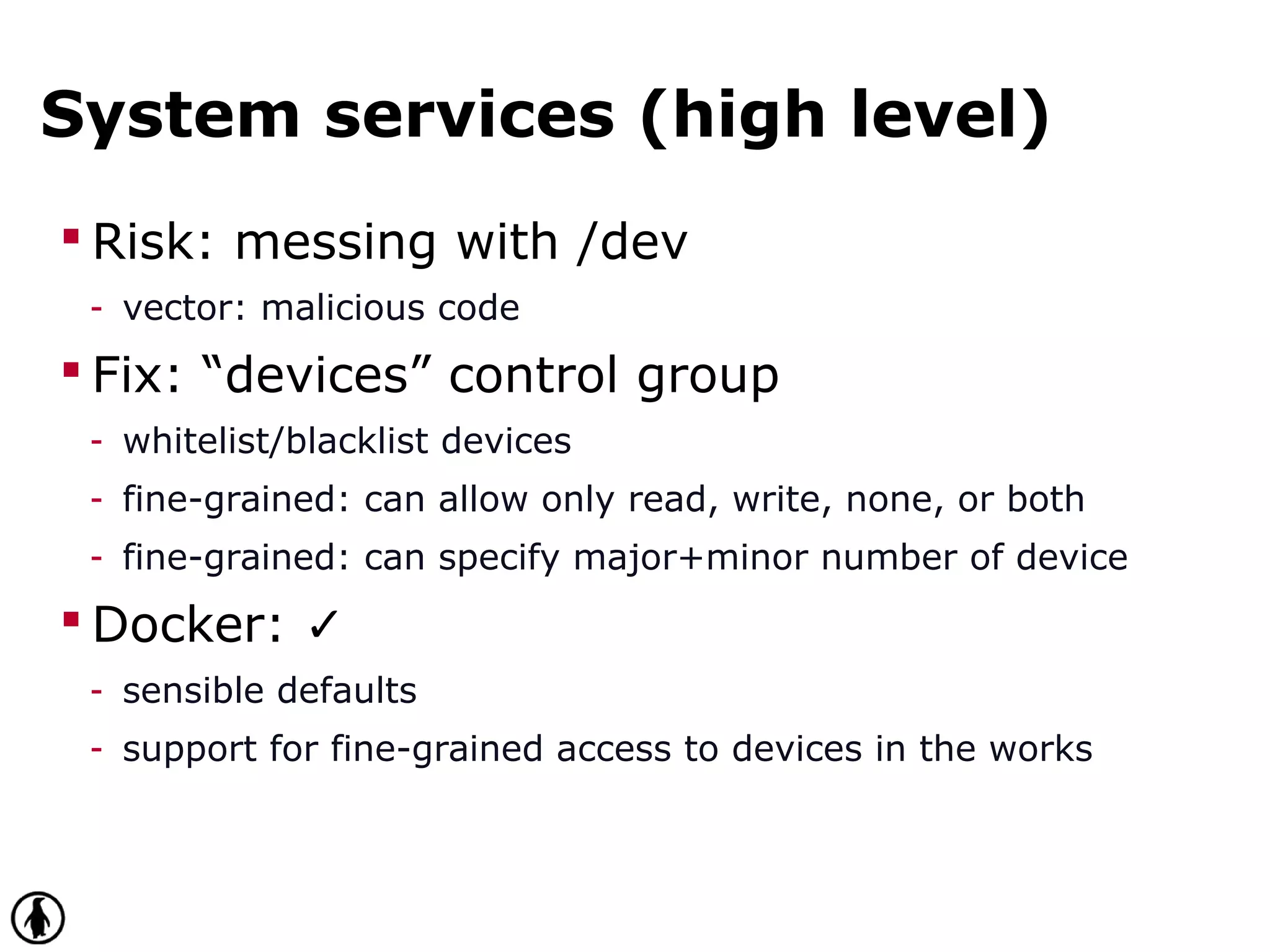 System services (high level)
 Risk: messing with /dev
- vector: malicious code
 Fix: “devices” control group
- whitelist/blacklist devices
- fine-grained: can allow only read, write, none, or both
- fine-grained: can specify major+minor number of device
 Docker: ✓
- sensible defaults
- support for fine-grained access to devices in the works
 