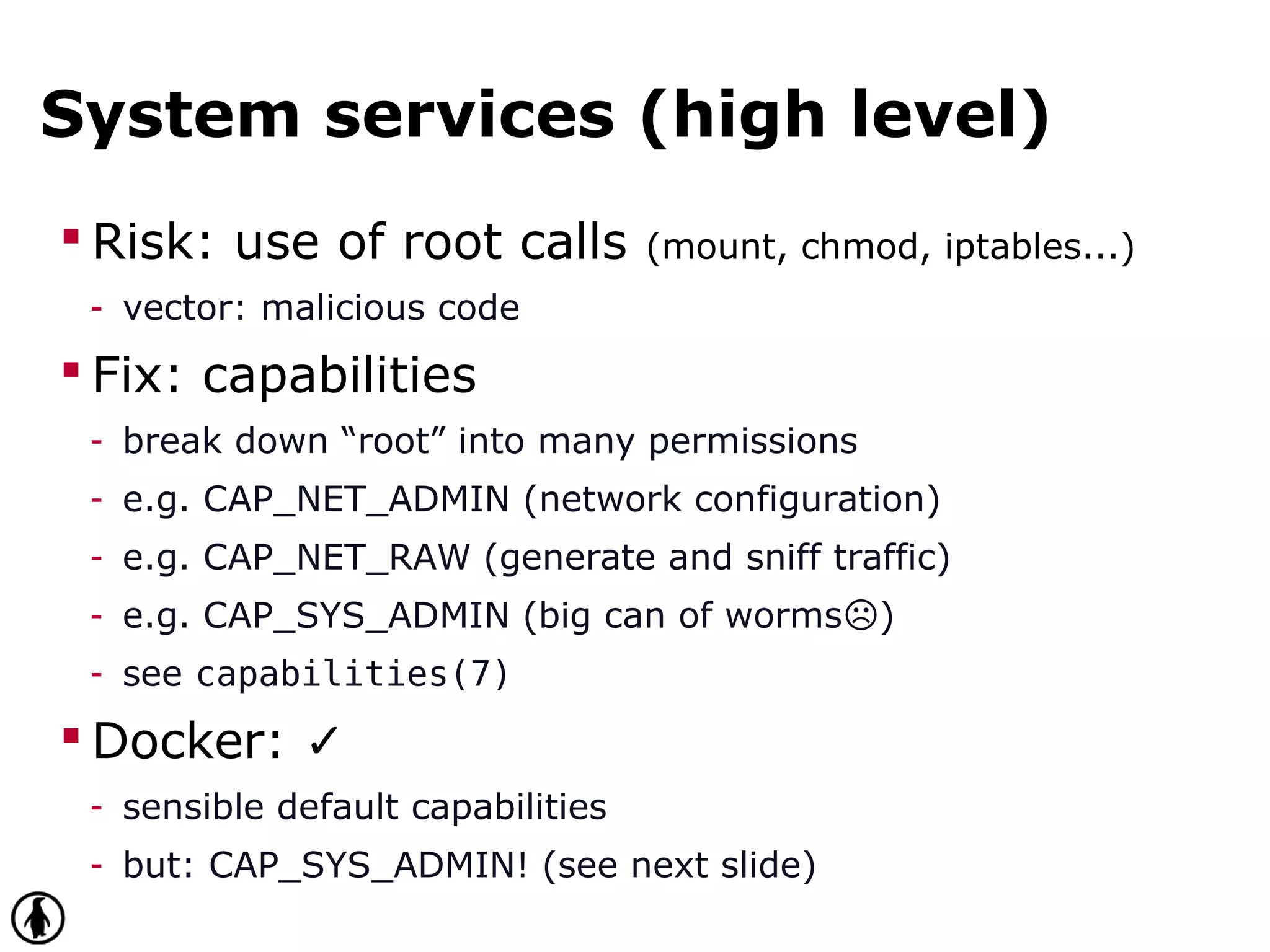 System services (high level)
 Risk: use of root calls (mount, chmod, iptables...)
- vector: malicious code
 Fix: capabilities
- break down “root” into many permissions
- e.g. CAP_NET_ADMIN (network configuration)
- e.g. CAP_NET_RAW (generate and sniff traffic)
- e.g. CAP_SYS_ADMIN (big can of worms )☹
- see capabilities(7)
 Docker: ✓
- sensible default capabilities
- but: CAP_SYS_ADMIN! (see next slide)
 