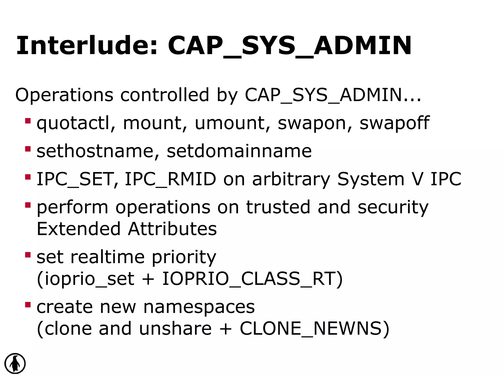 Interlude: CAP_SYS_ADMIN
Operations controlled by CAP_SYS_ADMIN...
 quotactl, mount, umount, swapon, swapoff
 sethostname, setdomainname
 IPC_SET, IPC_RMID on arbitrary System V IPC
 perform operations on trusted and security
Extended Attributes
 set realtime priority
(ioprio_set + IOPRIO_CLASS_RT)
 create new namespaces
(clone and unshare + CLONE_NEWNS)
 