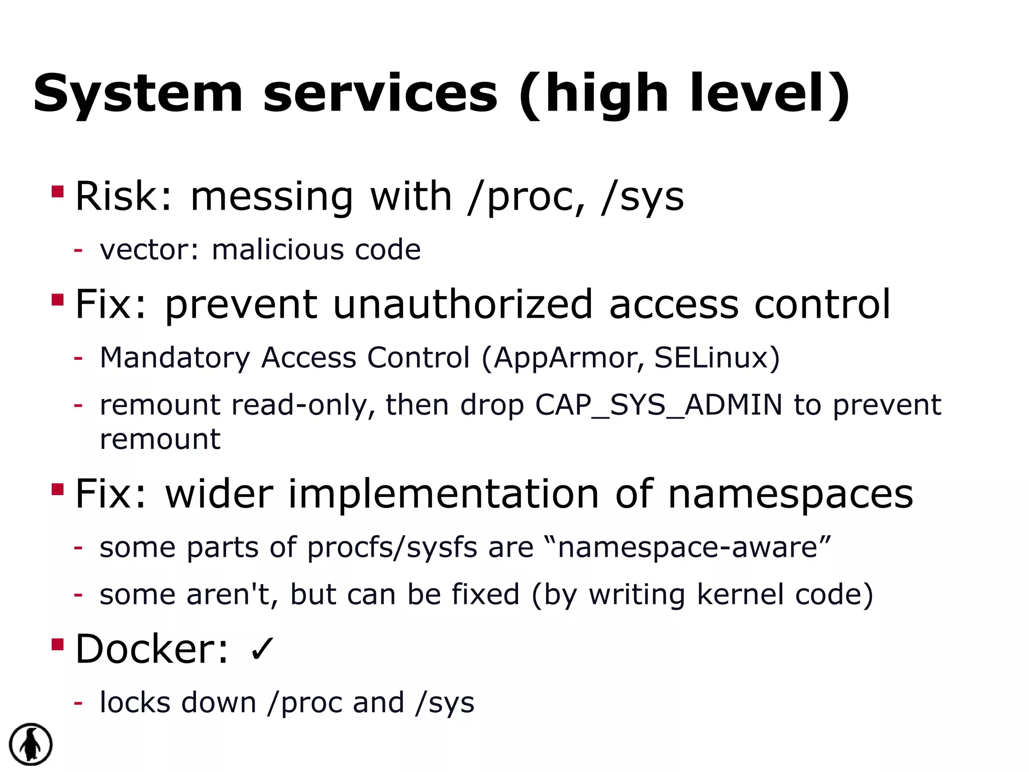 System services (high level)
 Risk: messing with /proc, /sys
- vector: malicious code
 Fix: prevent unauthorized access control
- Mandatory Access Control (AppArmor, SELinux)
- remount read-only, then drop CAP_SYS_ADMIN to prevent
remount
 Fix: wider implementation of namespaces
- some parts of procfs/sysfs are “namespace-aware”
- some aren't, but can be fixed (by writing kernel code)
 Docker: ✓
- locks down /proc and /sys
 