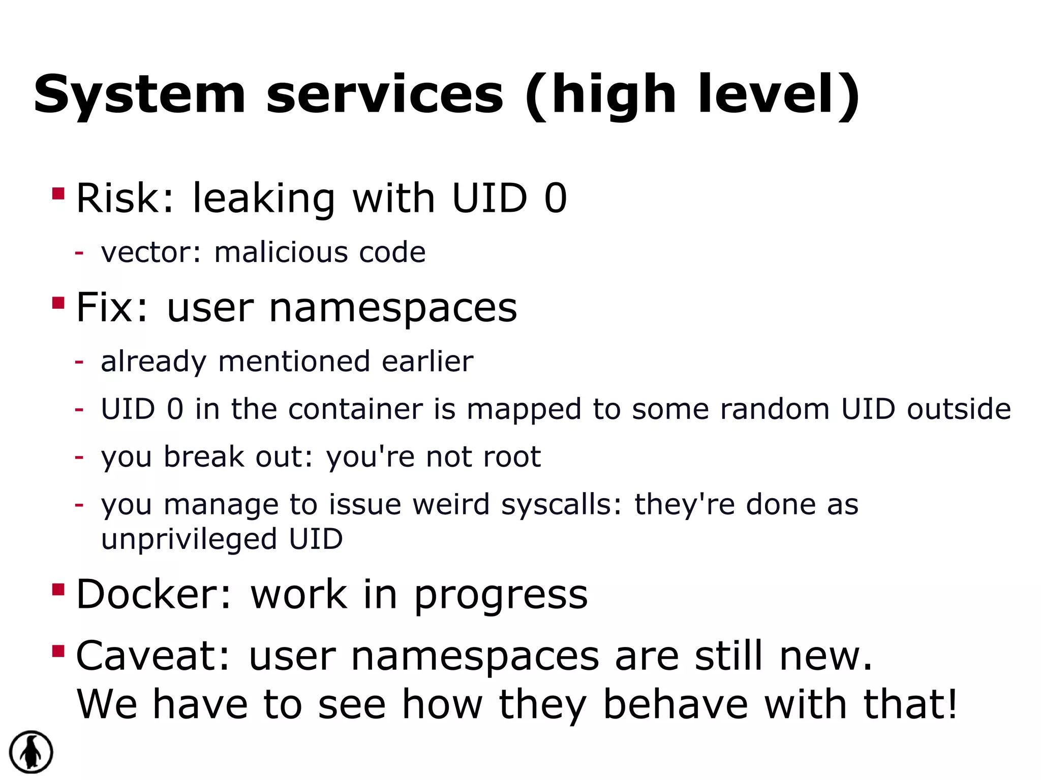 System services (high level)
 Risk: leaking with UID 0
- vector: malicious code
 Fix: user namespaces
- already mentioned earlier
- UID 0 in the container is mapped to some random UID outside
- you break out: you're not root
- you manage to issue weird syscalls: they're done as
unprivileged UID
 Docker: work in progress
 Caveat: user namespaces are still new.
We have to see how they behave with that!
 