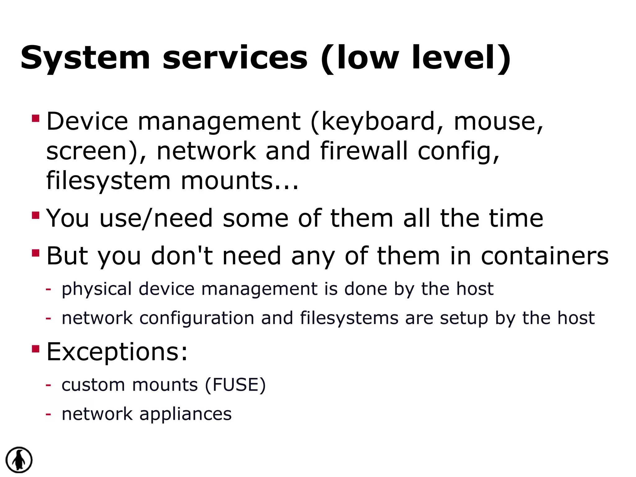 System services (low level)
 Device management (keyboard, mouse,
screen), network and firewall config,
filesystem mounts...
 You use/need some of them all the time
 But you don't need any of them in containers
- physical device management is done by the host
- network configuration and filesystems are setup by the host
 Exceptions:
- custom mounts (FUSE)
- network appliances
 