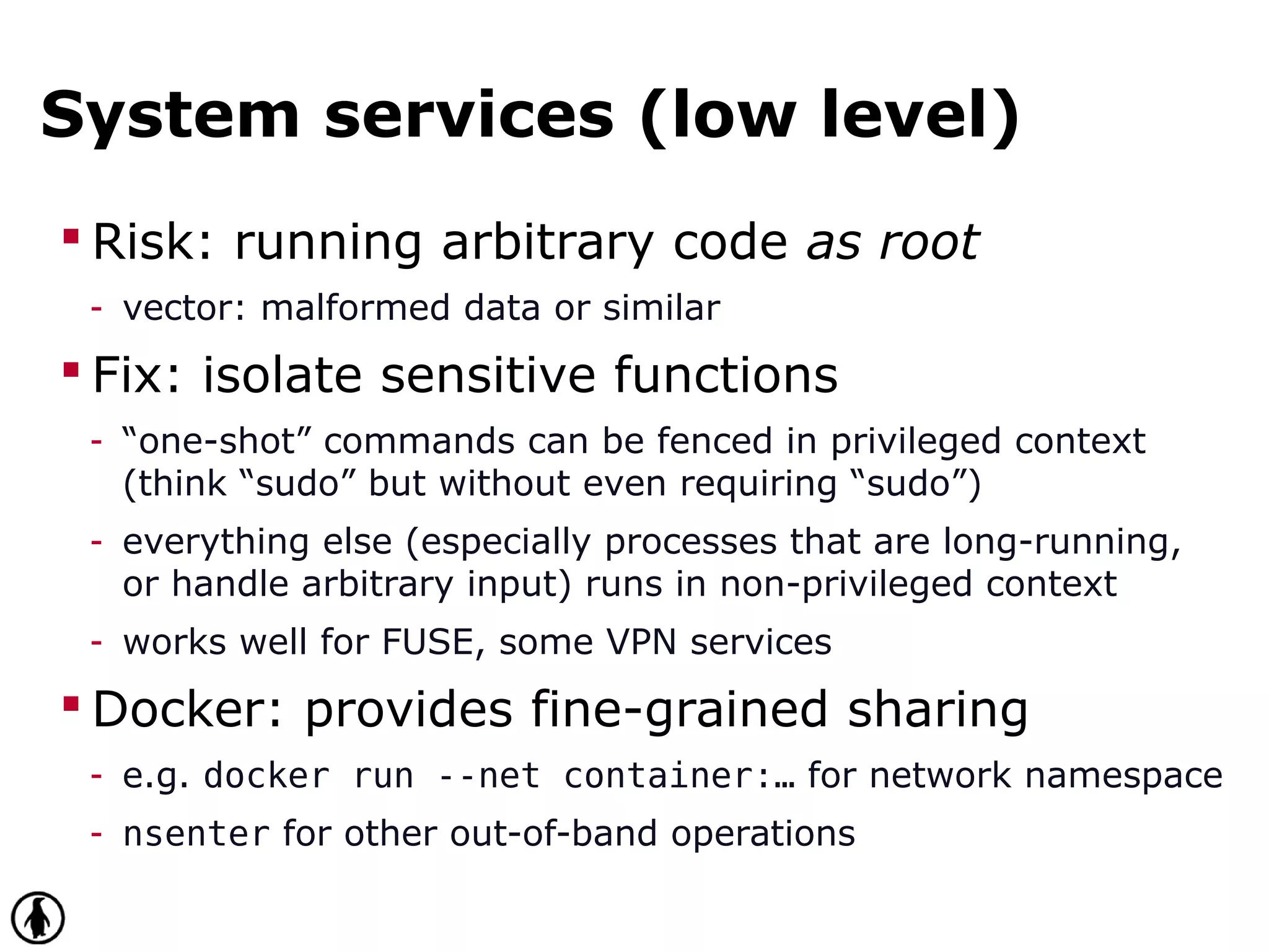 System services (low level)
 Risk: running arbitrary code as root
- vector: malformed data or similar
 Fix: isolate sensitive functions
- “one-shot” commands can be fenced in privileged context
(think “sudo” but without even requiring “sudo”)
- everything else (especially processes that are long-running,
or handle arbitrary input) runs in non-privileged context
- works well for FUSE, some VPN services
 Docker: provides fine-grained sharing
- e.g. docker run --net container:… for network namespace
- nsenter for other out-of-band operations
 