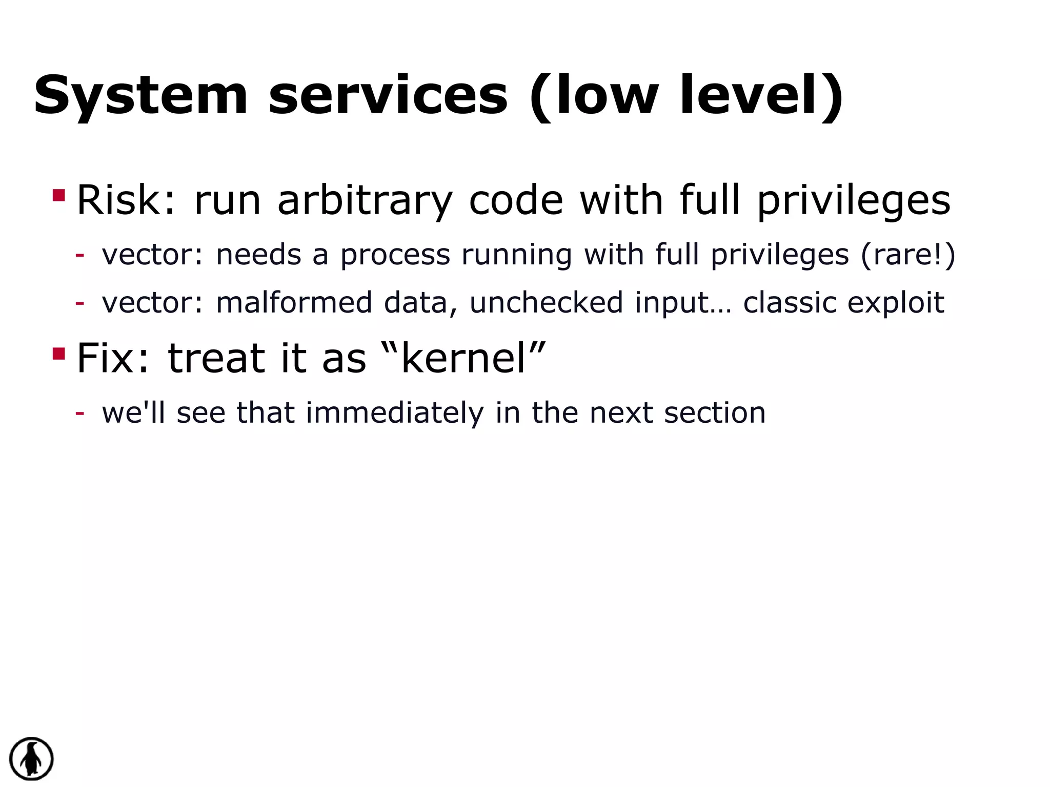 System services (low level)
 Risk: run arbitrary code with full privileges
- vector: needs a process running with full privileges (rare!)
- vector: malformed data, unchecked input… classic exploit
 Fix: treat it as “kernel”
- we'll see that immediately in the next section
 