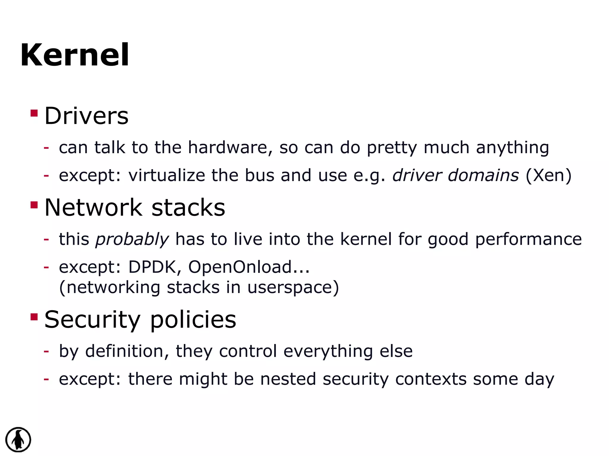 Kernel
 Drivers
- can talk to the hardware, so can do pretty much anything
- except: virtualize the bus and use e.g. driver domains (Xen)
 Network stacks
- this probably has to live into the kernel for good performance
- except: DPDK, OpenOnload...
(networking stacks in userspace)
 Security policies
- by definition, they control everything else
- except: there might be nested security contexts some day
 