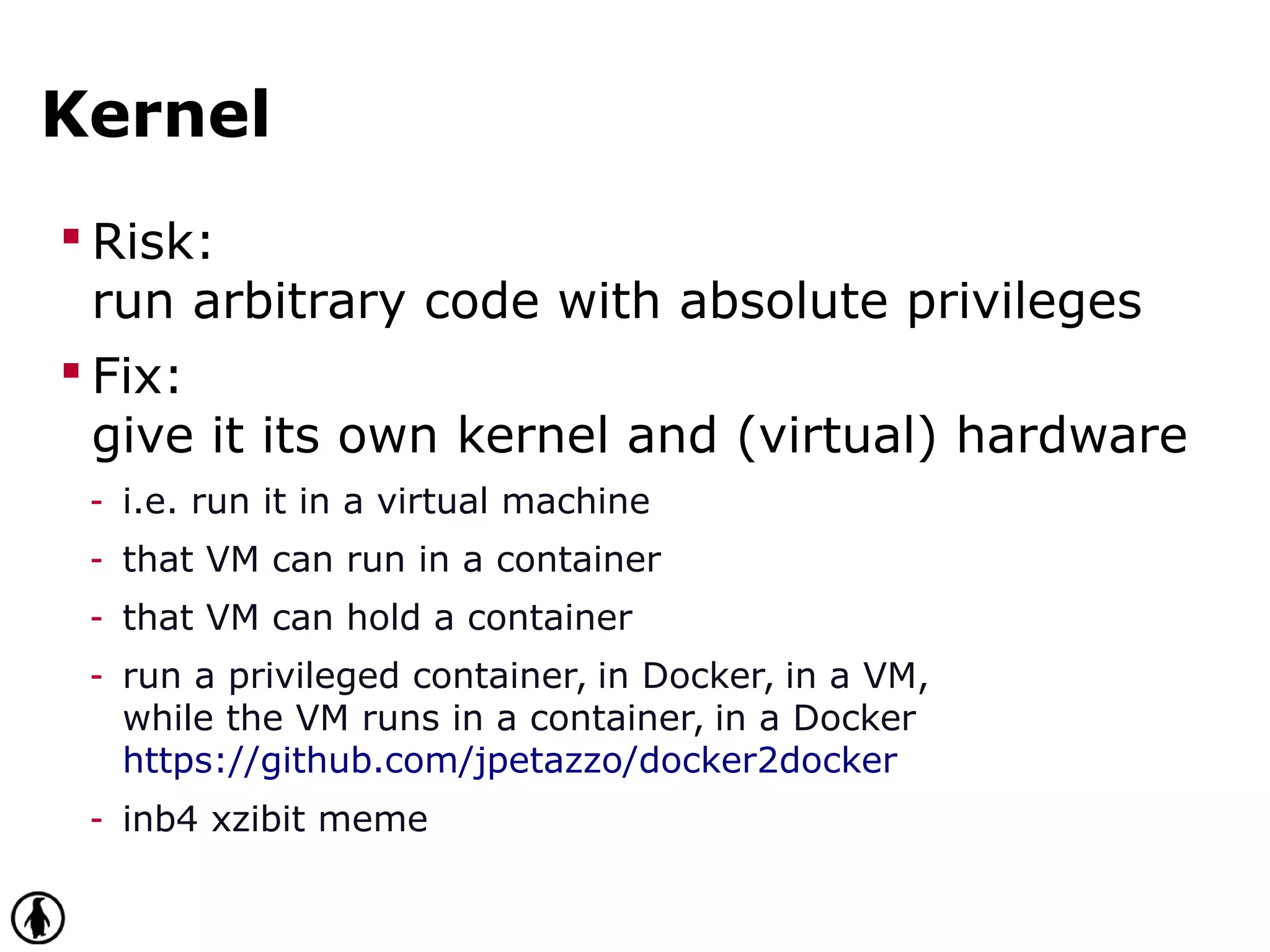 Kernel
 Risk:
run arbitrary code with absolute privileges
 Fix:
give it its own kernel and (virtual) hardware
- i.e. run it in a virtual machine
- that VM can run in a container
- that VM can hold a container
- run a privileged container, in Docker, in a VM,
while the VM runs in a container, in a Docker
https://github.com/jpetazzo/docker2docker
- inb4 xzibit meme
 