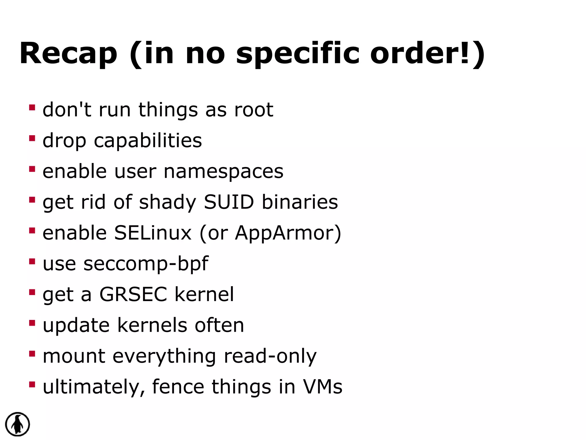Recap (in no specific order!)
 don't run things as root
 drop capabilities
 enable user namespaces
 get rid of shady SUID binaries
 enable SELinux (or AppArmor)
 use seccomp-bpf
 get a GRSEC kernel
 update kernels often
 mount everything read-only
 ultimately, fence things in VMs
 