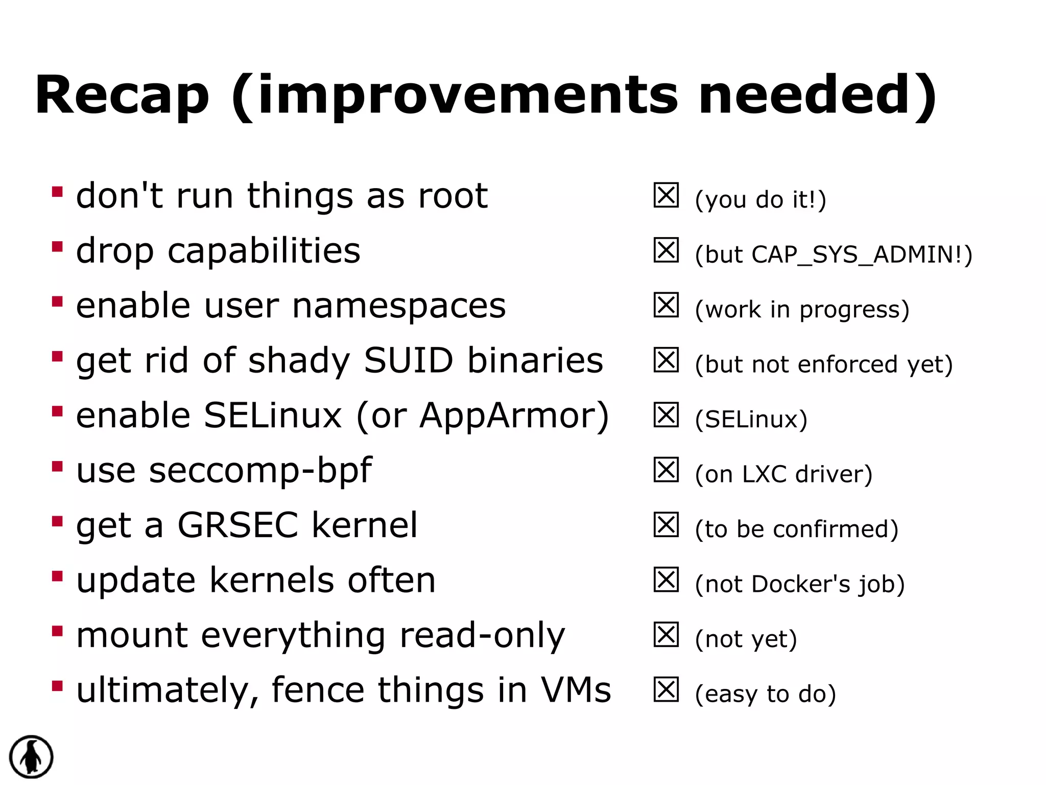 Recap (improvements needed)
 don't run things as root ☒ (you do it!)
 drop capabilities ☒ (but CAP_SYS_ADMIN!)
 enable user namespaces ☒ (work in progress)
 get rid of shady SUID binaries ☒ (but not enforced yet)
 enable SELinux (or AppArmor) ☒ (SELinux)
 use seccomp-bpf ☒ (on LXC driver)
 get a GRSEC kernel ☒ (to be confirmed)
 update kernels often ☒ (not Docker's job)
 mount everything read-only ☒ (not yet)
 ultimately, fence things in VMs ☒ (easy to do)
 
