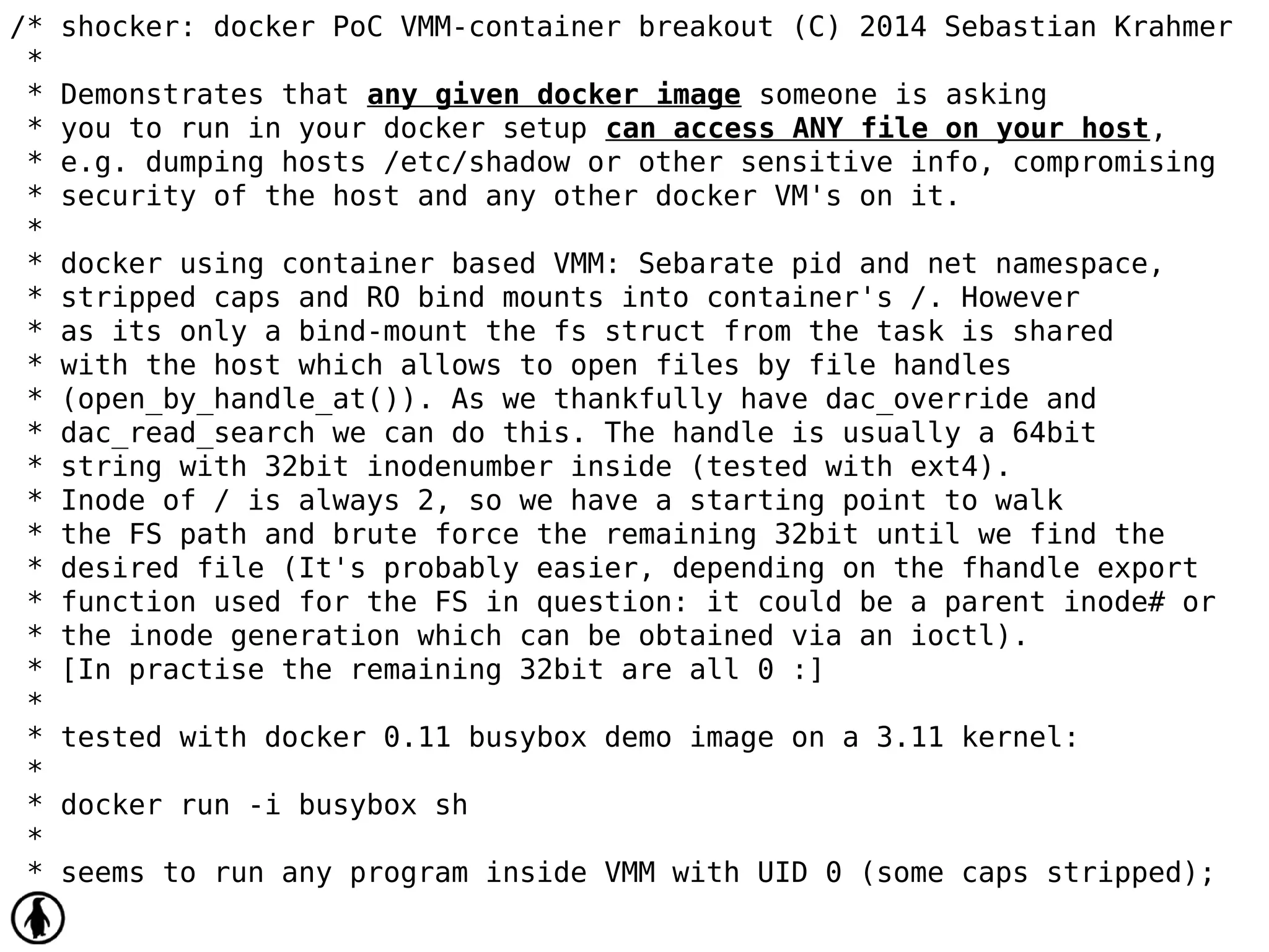 /* shocker: docker PoC VMM-container breakout (C) 2014 Sebastian Krahmer
*
* Demonstrates that any given docker image someone is asking
* you to run in your docker setup can access ANY file on your host,
* e.g. dumping hosts /etc/shadow or other sensitive info, compromising
* security of the host and any other docker VM's on it.
*
* docker using container based VMM: Sebarate pid and net namespace,
* stripped caps and RO bind mounts into container's /. However
* as its only a bind-mount the fs struct from the task is shared
* with the host which allows to open files by file handles
* (open_by_handle_at()). As we thankfully have dac_override and
* dac_read_search we can do this. The handle is usually a 64bit
* string with 32bit inodenumber inside (tested with ext4).
* Inode of / is always 2, so we have a starting point to walk
* the FS path and brute force the remaining 32bit until we find the
* desired file (It's probably easier, depending on the fhandle export
* function used for the FS in question: it could be a parent inode# or
* the inode generation which can be obtained via an ioctl).
* [In practise the remaining 32bit are all 0 :]
*
* tested with docker 0.11 busybox demo image on a 3.11 kernel:
*
* docker run -i busybox sh
*
* seems to run any program inside VMM with UID 0 (some caps stripped);
 