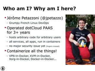 Who am I? Why am I here?
 Jérôme Petazzoni (@jpetazzo)
- Grumpy French Linux DevOps
 Operated dotCloud PAAS
for 3+ years
- hosts arbitrary code for arbitrary users
- all services, all apps, run in containers
- no major security issue yet (fingers crossed)
 Containerize all the things!
- VPN-in-Docker, KVM-in-Docker,
Xorg-in-Docker, Docker-in-Docker...
 