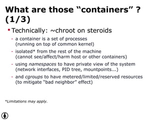 What are those “containers” ?
(1/3)
 Technically: ~chroot on steroids
- a container is a set of processes
(running on top of common kernel)
- isolated* from the rest of the machine
(cannot see/affect/harm host or other containers)
- using namespaces to have private view of the system
(network interfaces, PID tree, mountpoints...)
- and cgroups to have metered/limited/reserved resources
(to mitigate “bad neighbor” effect)
*Limitations may apply.
 