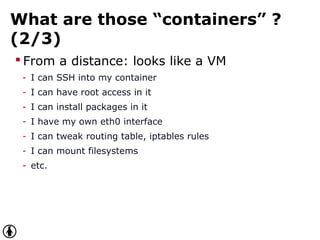 What are those “containers” ?
(2/3)
 From a distance: looks like a VM
- I can SSH into my container
- I can have root access in it
- I can install packages in it
- I have my own eth0 interface
- I can tweak routing table, iptables rules
- I can mount filesystems
- etc.
 
