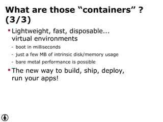 What are those “containers” ?
(3/3)
 Lightweight, fast, disposable...
virtual environments
- boot in milliseconds
- just a few MB of intrinsic disk/memory usage
- bare metal performance is possible
 The new way to build, ship, deploy,
run your apps!
 