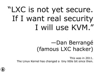 “LXC is not yet secure.
If I want real security
I will use KVM.”
—Dan Berrangé
(famous LXC hacker)
This was in 2011.
The Linux Kernel has changed a tiny little bit since then.
 