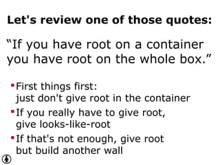 Let's review one of those quotes:
“If you have root on a container
you have root on the whole box.”
First things first:
just don't give root in the container
If you really have to give root,
give looks-like-root
If that's not enough, give root
but build another wall
 