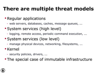 There are multiple threat models
 Regular applications
- web servers, databases, caches, message queues, ...
 System services (high level)
- logging, remote access, periodic command execution, ...
 System services (low level)
- manage physical devices, networking, filesystems, ...
 Kernel
- security policies, drivers, ...
 The special case of immutable infrastructure
 