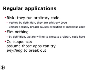 Regular applications
 Risk: they run arbitrary code
- vector: by definition, they are arbitrary code
- vector: security breach causes execution of malicious code
 Fix: nothing
- by definition, we are willing to execute arbitrary code here
 Consequence:
assume those apps can try
anything to break out
 