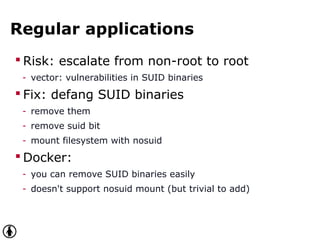 Regular applications
 Risk: escalate from non-root to root
- vector: vulnerabilities in SUID binaries
 Fix: defang SUID binaries
- remove them
- remove suid bit
- mount filesystem with nosuid
 Docker:
- you can remove SUID binaries easily
- doesn't support nosuid mount (but trivial to add)
 