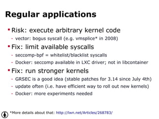 Regular applications
 Risk: execute arbitrary kernel code
- vector: bogus syscall (e.g. vmsplice* in 2008)
 Fix: limit available syscalls
- seccomp-bpf = whitelist/blacklist syscalls
- Docker: seccomp available in LXC driver; not in libcontainer
 Fix: run stronger kernels
- GRSEC is a good idea (stable patches for 3.14 since July 4th)
- update often (i.e. have efficient way to roll out new kernels)
- Docker: more experiments needed
*More details about that: http://lwn.net/Articles/268783/
 